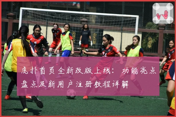 虎扑首页全新改版上线：功能亮点盘点及新用户注册教程详解