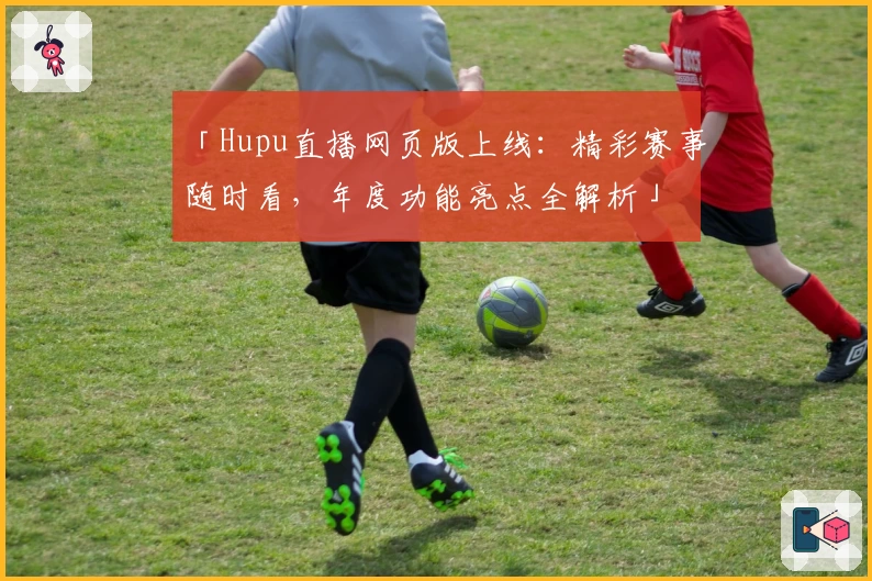「Hupu直播网页版上线：精彩赛事随时看，年度功能亮点全解析」