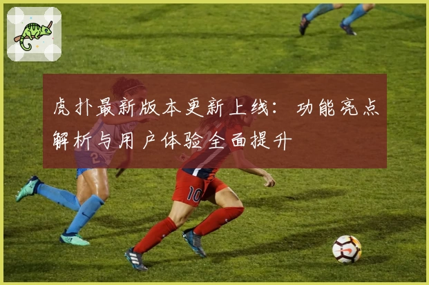 虎扑最新版本更新上线：功能亮点解析与用户体验全面提升