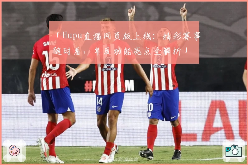 「Hupu直播网页版上线：精彩赛事随时看，年度功能亮点全解析」