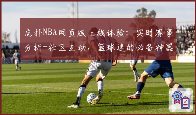 虎扑NBA网页版上线体验：实时赛事分析+社区互动，篮球迷的必备神器
