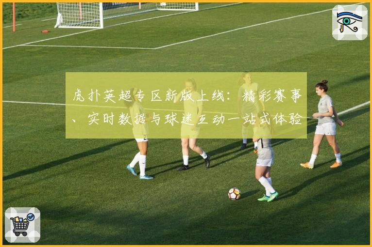 虎扑英超专区新版上线：精彩赛事、实时数据与球迷互动一站式体验！