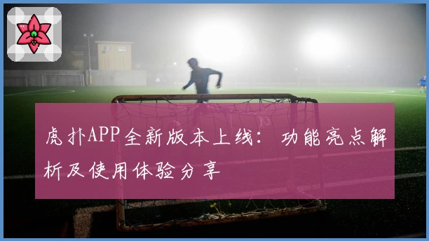 虎扑APP全新版本上线：功能亮点解析及使用体验分享