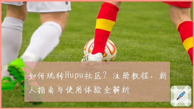 如何玩转Hupu社区？注册教程、新人指南与使用体验全解析