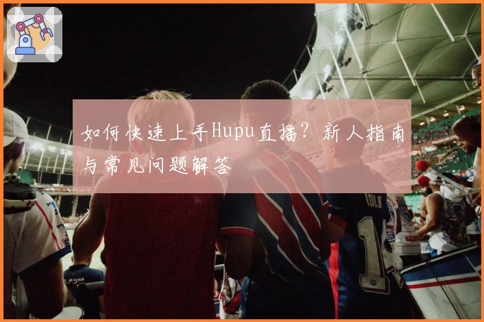 如何快速上手Hupu直播？新人指南与常见问题解答