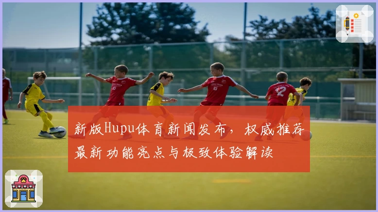 新版Hupu体育新闻发布，权威推荐最新功能亮点与极致体验解读