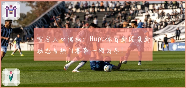 官方入口揭秘：Hupu体育新闻最新动态与热门赛事一网打尽！