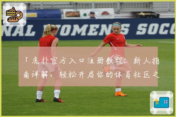 「虎扑官方入口注册教程：新人指南详解，轻松开启你的体育社区之旅」