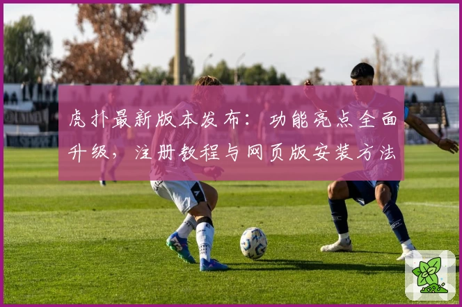 虎扑最新版本发布:功能亮点全面升级,注册教程与网页版安装方法详解