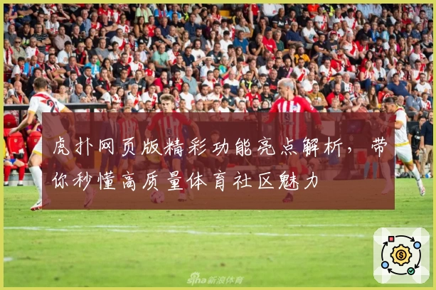 虎扑网页版精彩功能亮点解析,带你秒懂高质量体育社区魅力
