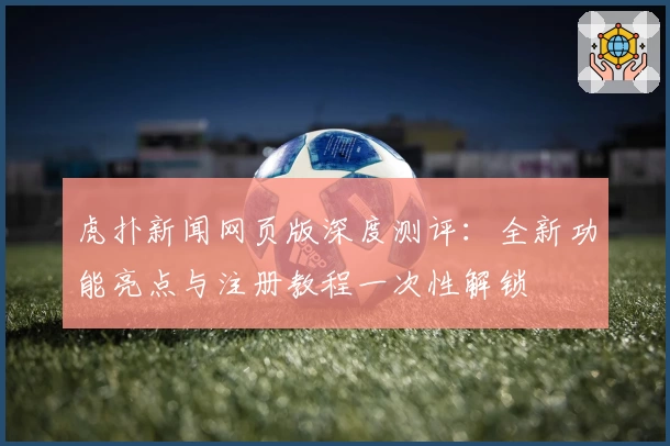 虎扑新闻网页版深度测评：全新功能亮点与注册教程一次性解锁