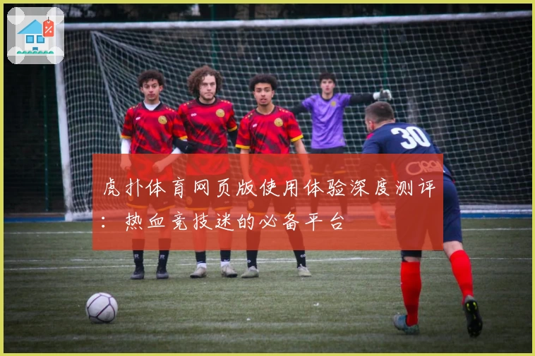 虎扑体育网页版使用体验深度测评：热血竞技迷的必备平台
