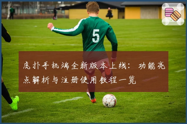 虎扑手机端全新版本上线：功能亮点解析与注册使用教程一览