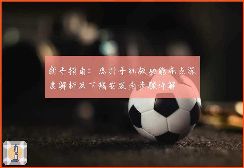 新手指南：虎扑手机版功能亮点深度解析及下载安装全步骤详解