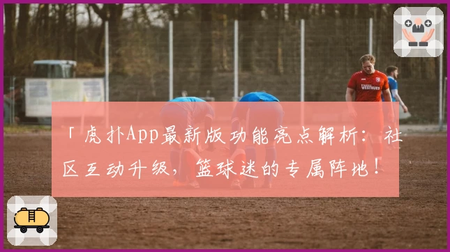 「虎扑App最新版功能亮点解析：社区互动升级，篮球迷的专属阵地！」