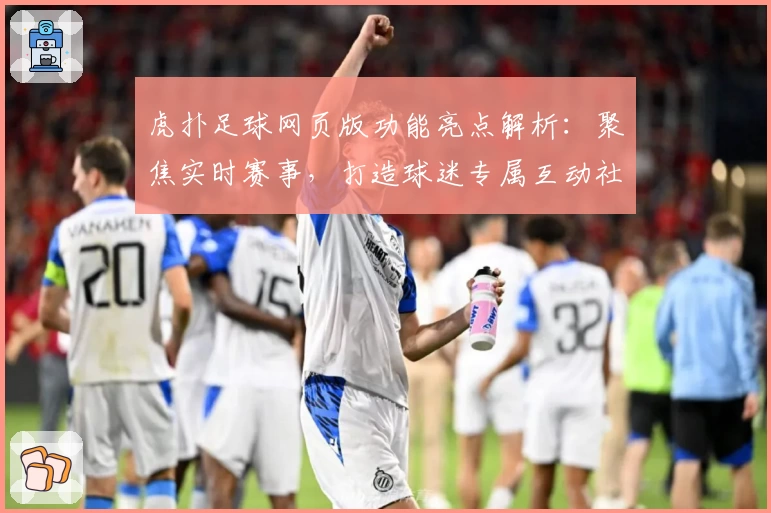 虎扑足球网页版功能亮点解析：聚焦实时赛事，打造球迷专属互动社区