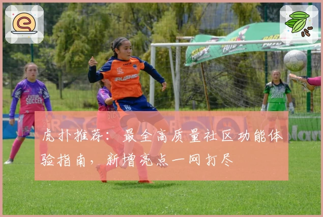 虎扑推荐：最全高质量社区功能体验指南，新增亮点一网打尽