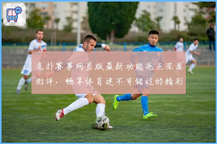 虎扑赛事网页版最新功能亮点深度测评，畅享体育迷不可错过的精彩体验