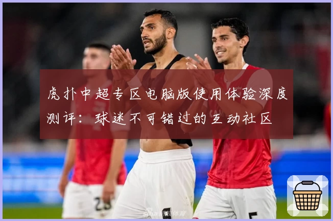 虎扑中超专区电脑版使用体验深度测评：球迷不可错过的互动社区
