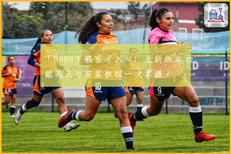 「Hupu下载官方入口：全新版本功能亮点与安装教程一次掌握」
